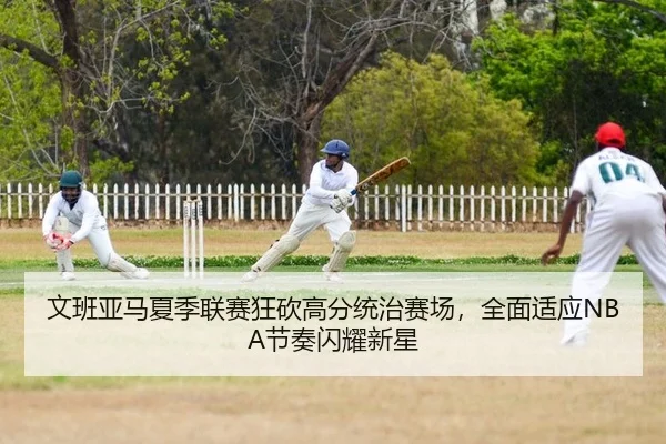 文班亚马夏季联赛狂砍高分统治赛场，全面适应NBA节奏闪耀新星